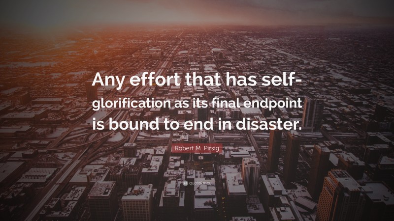 Robert M. Pirsig Quote: “Any effort that has self-glorification as its final endpoint is bound to end in disaster.”