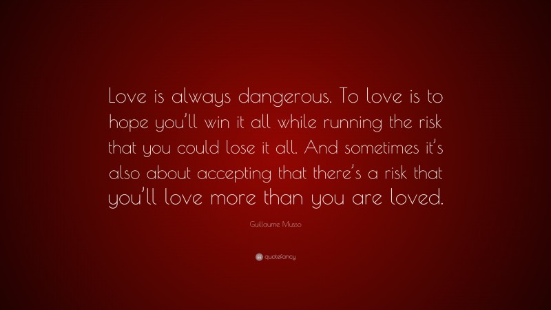 Guillaume Musso Quote: “Love is always dangerous. To love is to hope you’ll win it all while running the risk that you could lose it all. And sometimes it’s also about accepting that there’s a risk that you’ll love more than you are loved.”