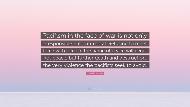 David Limbaugh Quote: “Pacifism in the face of war is not only irresponsible – it is immoral. Refusing to meet force with force in the name of peace will beget not peace, but further death and destruction, the very violence the pacifists seek to avoid.”