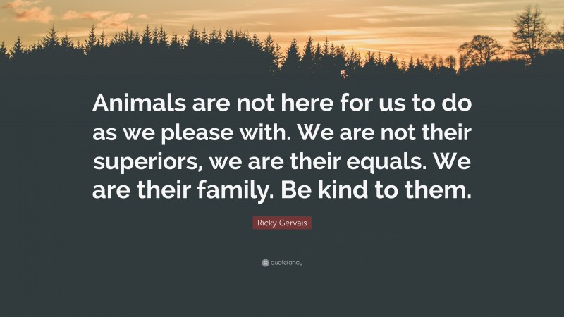 Ricky Gervais Quote: “Animals are not here for us to do as we please with. We are not their superiors, we are their equals. We are their family. Be kind to them.”