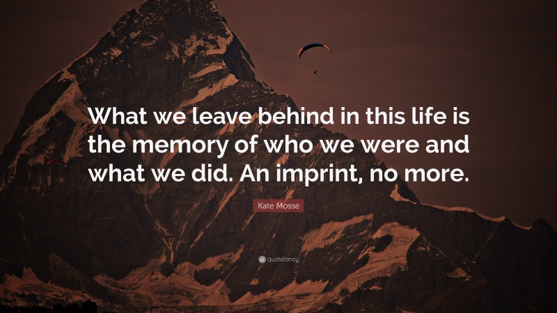 Kate Mosse Quote: “What we leave behind in this life is the memory of who we were and what we did. An imprint, no more.”