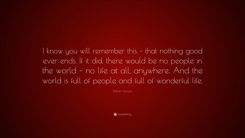 William Saroyan Quote: “I know you will remember this – that nothing good ever ends. If it did, there would be no people in the world – no life at all, anywhere. And the world is full of people and full of wonderful life.”