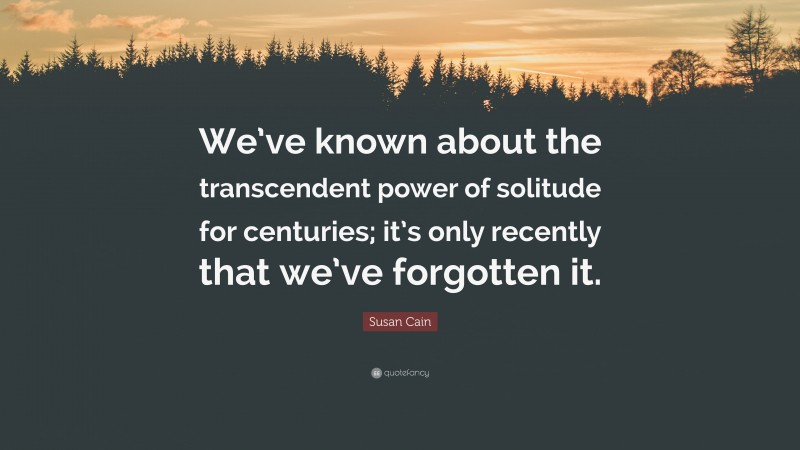 Susan Cain Quote: “We’ve known about the transcendent power of solitude for centuries; it’s only recently that we’ve forgotten it.”