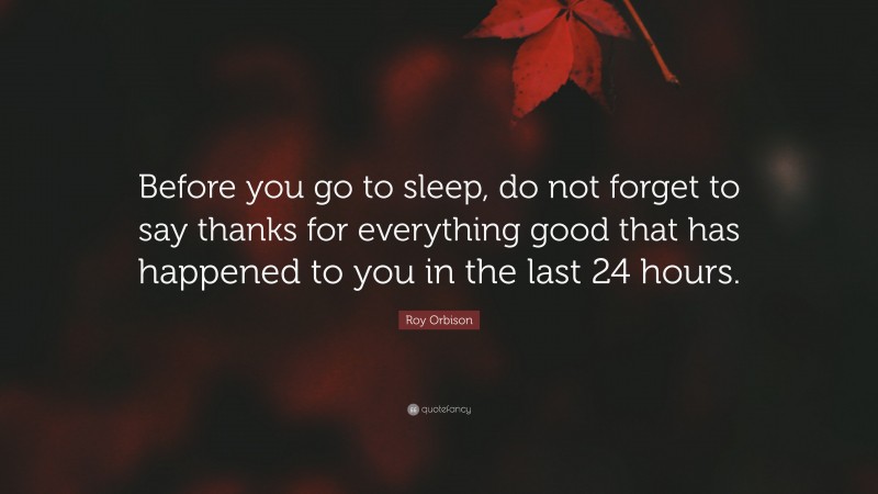 Roy Orbison Quote: “Before you go to sleep, do not forget to say thanks for everything good that has happened to you in the last 24 hours.”