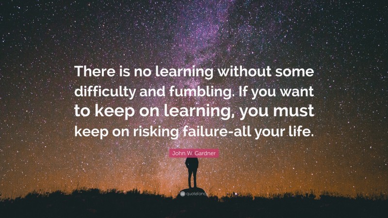 John W. Gardner Quote: “There is no learning without some difficulty and fumbling. If you want to keep on learning, you must keep on risking failure-all your life.”