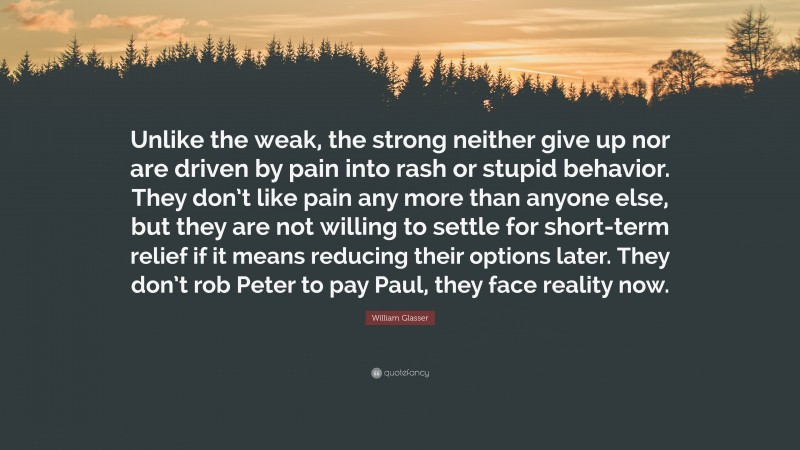 William Glasser Quote: “Unlike the weak, the strong neither give up nor are driven by pain into rash or stupid behavior. They don’t like pain any more than anyone else, but they are not willing to settle for short-term relief if it means reducing their options later. They don’t rob Peter to pay Paul, they face reality now.”