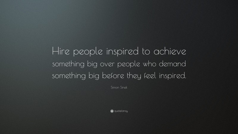 Simon Sinek Quote: “Hire people inspired to achieve something big over people who demand something big before they feel inspired.”