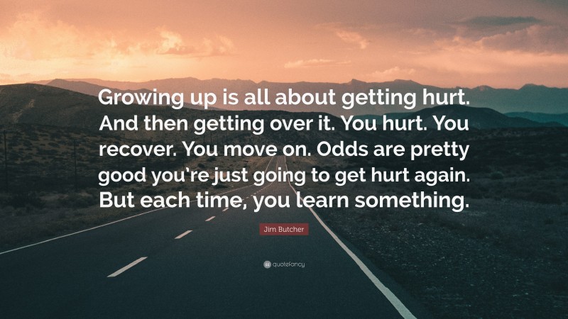 Jim Butcher Quote: “Growing up is all about getting hurt. And then getting over it. You hurt. You recover. You move on. Odds are pretty good you’re just going to get hurt again. But each time, you learn something.”