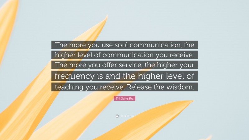 Zhi Gang Sha Quote: “The more you use soul communication, the higher level of communication you receive. The more you offer service, the higher your frequency is and the higher level of teaching you receive. Release the wisdom.”