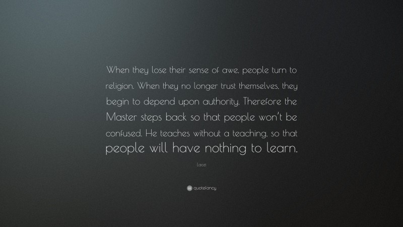 Laozi Quote: “When they lose their sense of awe, people turn to religion. When they no longer trust themselves, they begin to depend upon authority. Therefore the Master steps back so that people won’t be confused. He teaches without a teaching, so that people will have nothing to learn.”