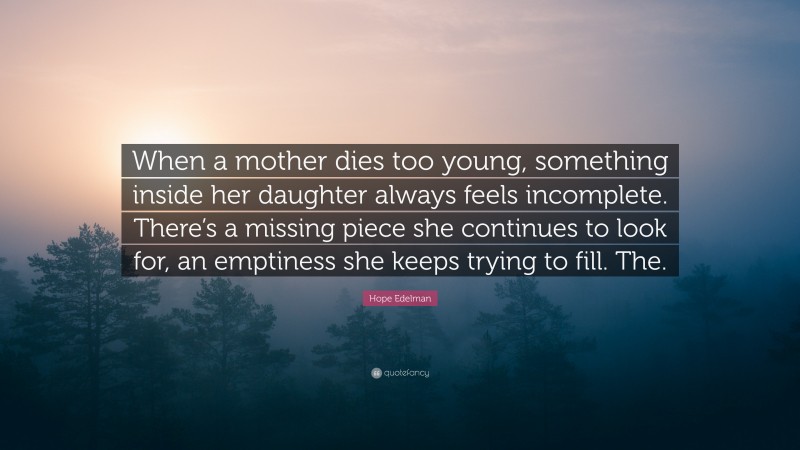 Hope Edelman Quote: “When a mother dies too young, something inside her daughter always feels incomplete. There’s a missing piece she continues to look for, an emptiness she keeps trying to fill. The.”