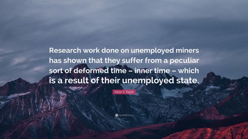 Viktor E. Frankl Quote: “Research work done on unemployed miners has shown that they suffer from a peculiar sort of deformed time – inner time – which is a result of their unemployed state.”