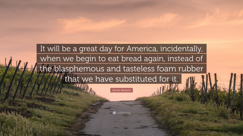 James Baldwin Quote: “It will be a great day for America, incidentally, when we begin to eat bread again, instead of the blasphemous and tasteless foam rubber that we have substituted for it.”