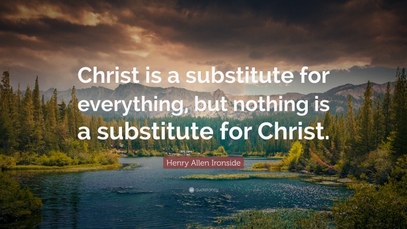 Henry Allen Ironside Quote: “Christ is a substitute for everything, but nothing is a substitute for Christ.”