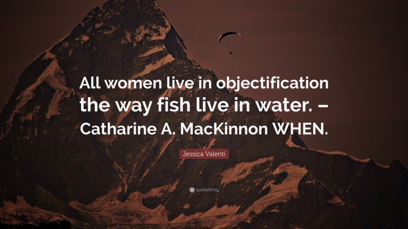 Jessica Valenti Quote: “All women live in objectification the way fish live in water. – Catharine A. MacKinnon WHEN.”