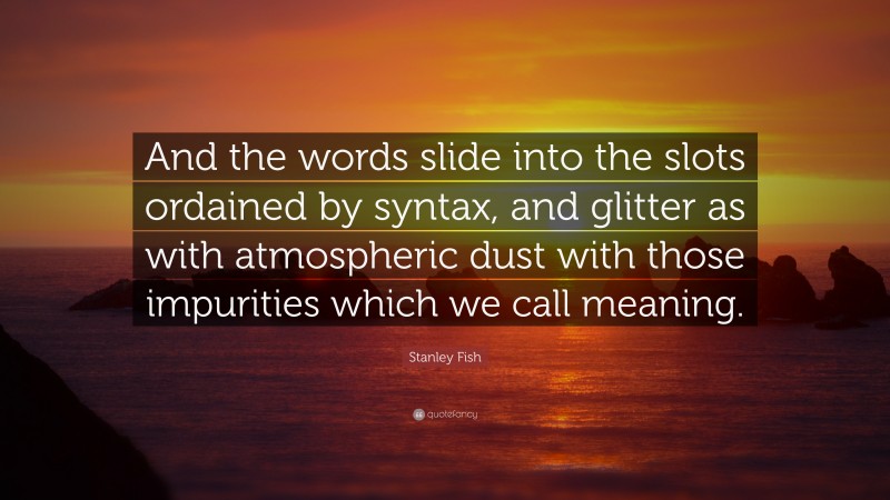 Stanley Fish Quote: “And the words slide into the slots ordained by syntax, and glitter as with atmospheric dust with those impurities which we call meaning.”