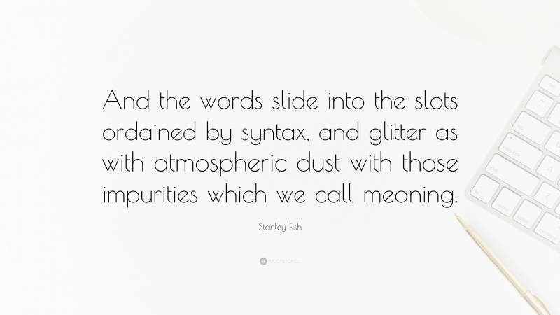 Stanley Fish Quote: “And the words slide into the slots ordained by syntax, and glitter as with atmospheric dust with those impurities which we call meaning.”