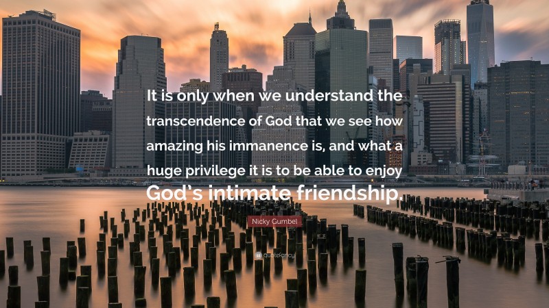 Nicky Gumbel Quote: “It is only when we understand the transcendence of God that we see how amazing his immanence is, and what a huge privilege it is to be able to enjoy God’s intimate friendship.”