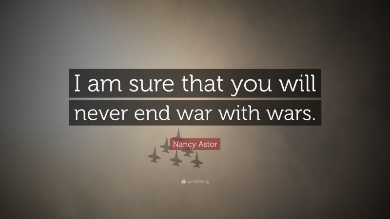 Nancy Astor Quote: “I am sure that you will never end war with wars.”