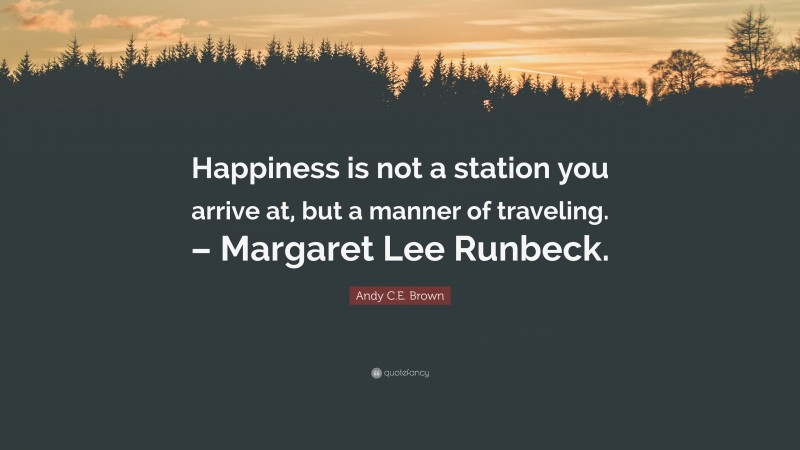 Andy C.E. Brown Quote: “Happiness is not a station you arrive at, but a manner of traveling. – Margaret Lee Runbeck.”
