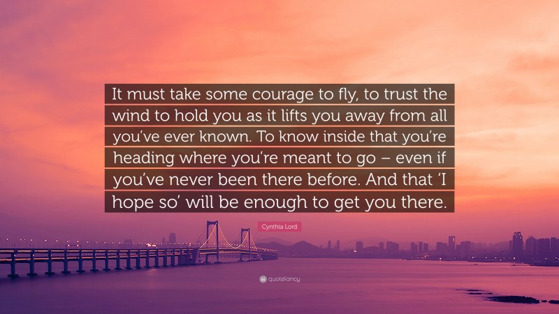 Cynthia Lord Quote: “It must take some courage to fly, to trust the wind to hold you as it lifts you away from all you’ve ever known. To know inside that you’re heading where you’re meant to go – even if you’ve never been there before. And that ‘I hope so’ will be enough to get you there.”