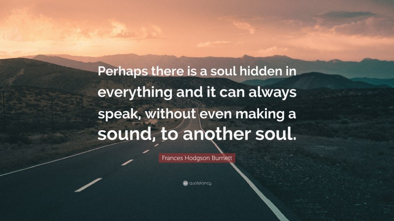 Frances Hodgson Burnett Quote: “Perhaps there is a soul hidden in everything and it can always speak, without even making a sound, to another soul.”