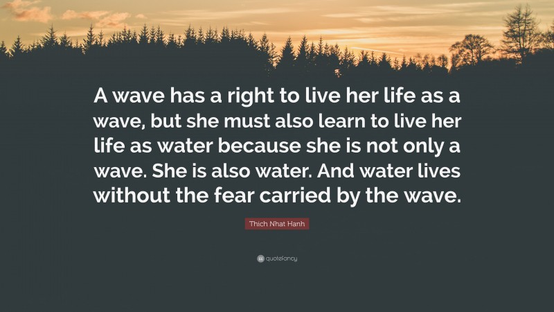 Thich Nhat Hanh Quote: “A wave has a right to live her life as a wave, but she must also learn to live her life as water because she is not only a wave. She is also water. And water lives without the fear carried by the wave.”