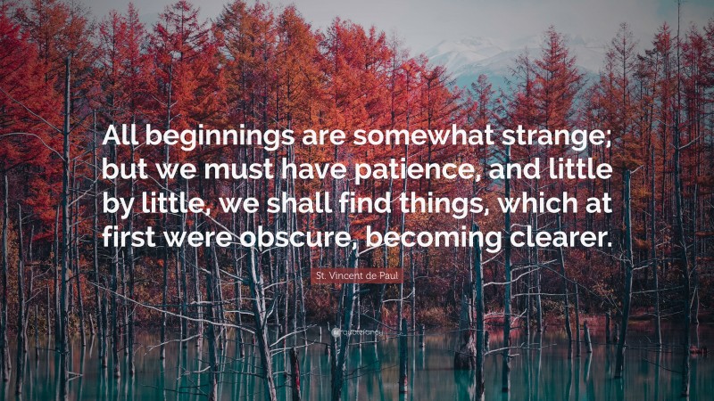 St. Vincent de Paul Quote: “All beginnings are somewhat strange; but we must have patience, and little by little, we shall find things, which at first were obscure, becoming clearer.”