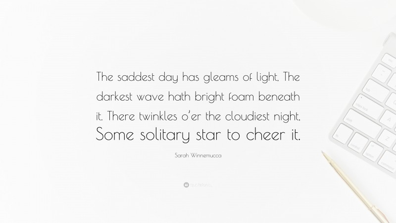 Sarah Winnemucca Quote: “The saddest day has gleams of light, The darkest wave hath bright foam beneath it. There twinkles o’er the cloudiest night, Some solitary star to cheer it.”