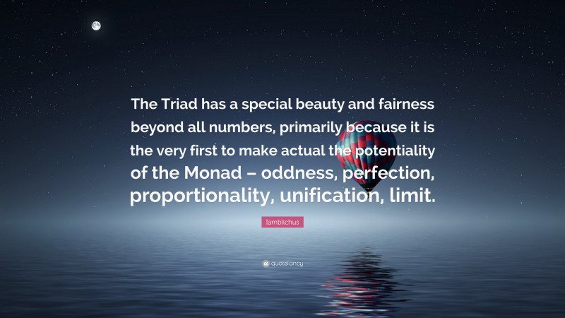 Iamblichus Quote: “The Triad has a special beauty and fairness beyond all numbers, primarily because it is the very first to make actual the potentiality of the Monad – oddness, perfection, proportionality, unification, limit.”
