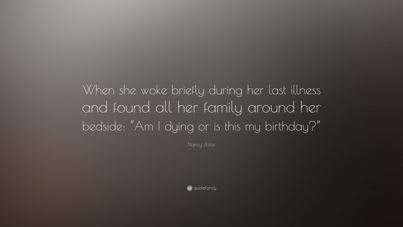 Nancy Astor Quote: “When she woke briefly during her last illness and found all her family around her bedside: “Am I dying or is this my birthday?””