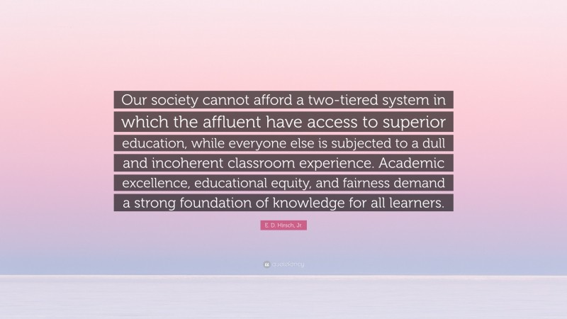 E. D. Hirsch, Jr. Quote: “Our society cannot afford a two-tiered system in which the affluent have access to superior education, while everyone else is subjected to a dull and incoherent classroom experience. Academic excellence, educational equity, and fairness demand a strong foundation of knowledge for all learners.”