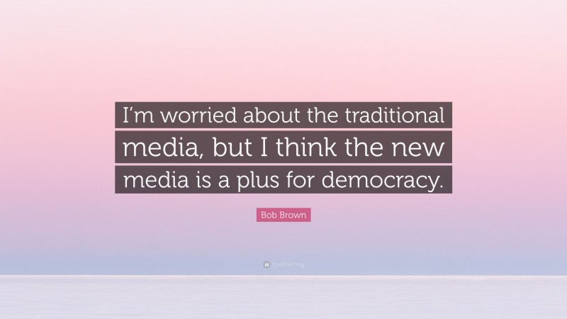 Bob Brown Quote: “I’m worried about the traditional media, but I think the new media is a plus for democracy.”