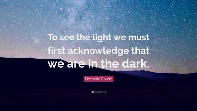 Dominic Rouse Quote: “To see the light we must first acknowledge that we are in the dark.”