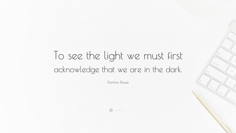 Dominic Rouse Quote: “To see the light we must first acknowledge that we are in the dark.”