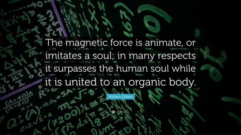 William Gilbert Quote: “The magnetic force is animate, or imitates a soul; in many respects it surpasses the human soul while it is united to an organic body.”