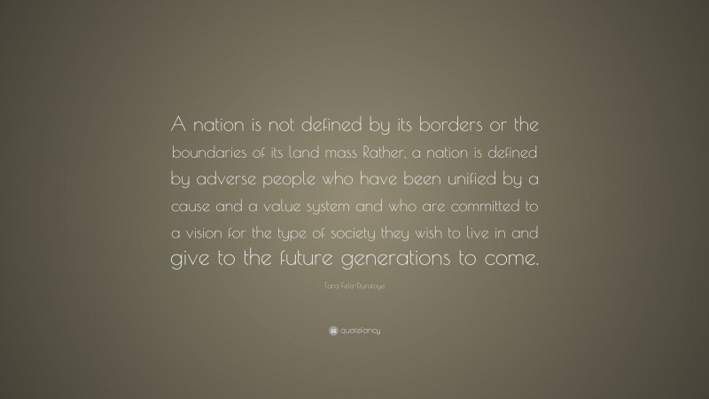 Tara Fela-Durotoye Quote: “A nation is not defined by its borders or the boundaries of its land mass Rather, a nation is defined by adverse people who have been unified by a cause and a value system and who are committed to a vision for the type of society they wish to live in and give to the future generations to come.”