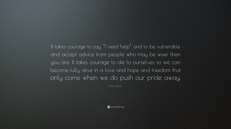 Anne Jackson Quote: “It takes courage to say, “I need help” and to be vulnerable and accept advice from people who may be wiser than you are. It takes courage to die to ourselves so we can become fully alive in a love and hope and freedom that only come when we do push our pride away.”