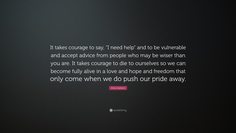 Anne Jackson Quote: “It takes courage to say, “I need help” and to be vulnerable and accept advice from people who may be wiser than you are. It takes courage to die to ourselves so we can become fully alive in a love and hope and freedom that only come when we do push our pride away.”