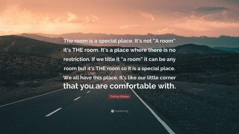 Tommy Wiseau Quote: “The room is a special place. It’s not “A room” it’s THE room. It’s a place where there is no restriction. If we title it “a room” it can be any room but it’s THE room so it is a special place. We all have this place. It’s like our little corner that you are comfortable with.”