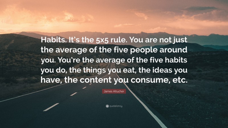 James Altucher Quote: “Habits. It’s the 5x5 rule. You are not just the average of the five people around you. You’re the average of the five habits you do, the things you eat, the ideas you have, the content you consume, etc.”