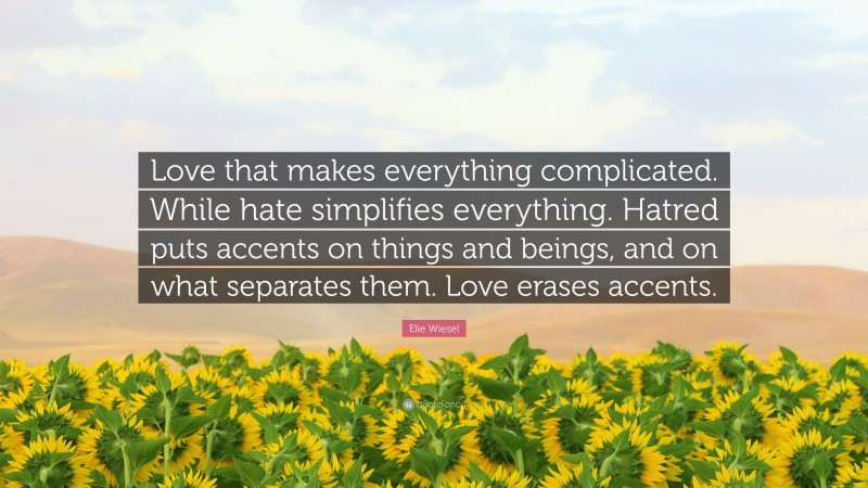 Elie Wiesel Quote: “Love that makes everything complicated. While hate simplifies everything. Hatred puts accents on things and beings, and on what separates them. Love erases accents.”