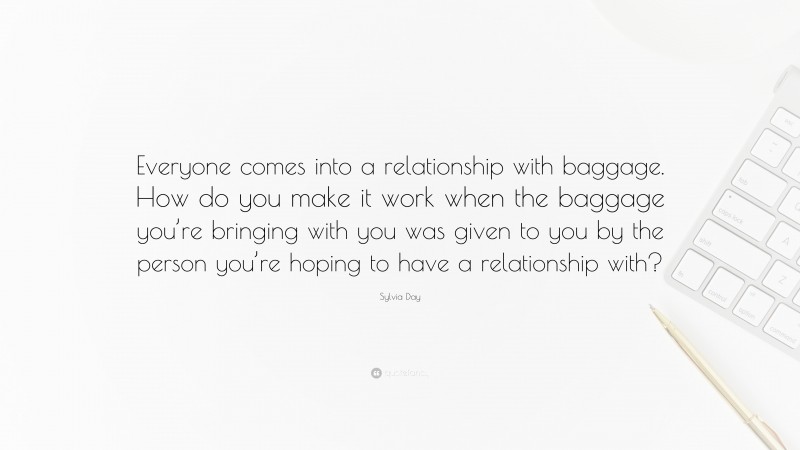 Sylvia Day Quote: “Everyone comes into a relationship with baggage. How do you make it work when the baggage you’re bringing with you was given to you by the person you’re hoping to have a relationship with?”