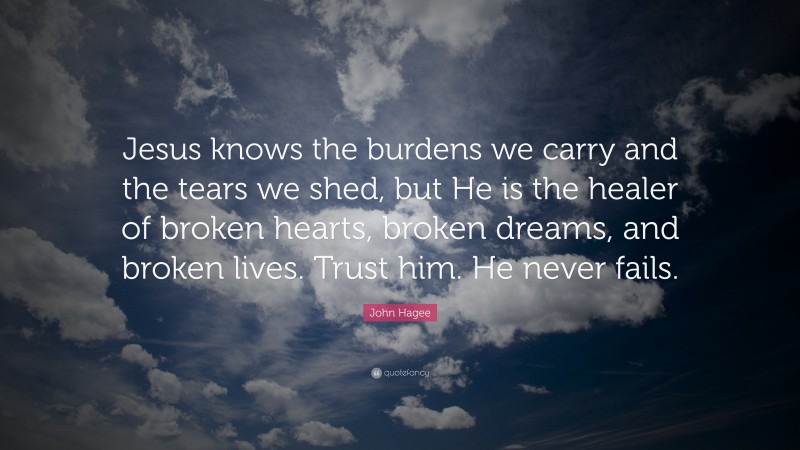 John Hagee Quote: “Jesus knows the burdens we carry and the tears we shed, but He is the healer of broken hearts, broken dreams, and broken lives. Trust him. He never fails.”