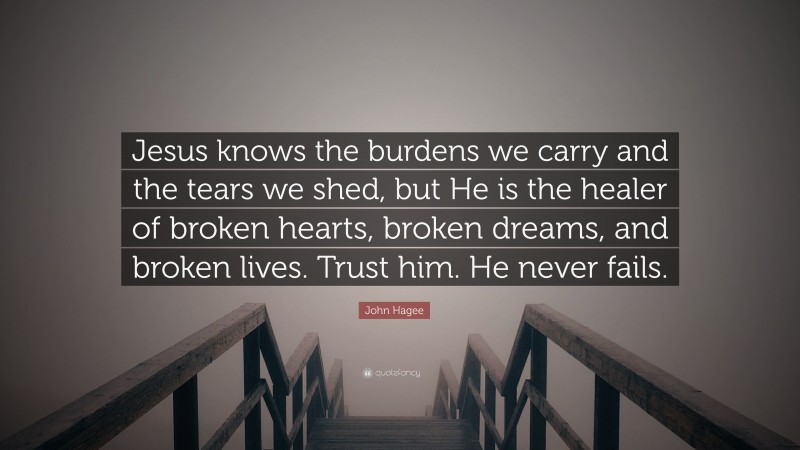 John Hagee Quote: “Jesus knows the burdens we carry and the tears we shed, but He is the healer of broken hearts, broken dreams, and broken lives. Trust him. He never fails.”