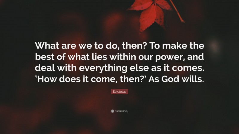 Epictetus Quote: “What are we to do, then? To make the best of what lies within our power, and deal with everything else as it comes. ‘How does it come, then?’ As God wills.”