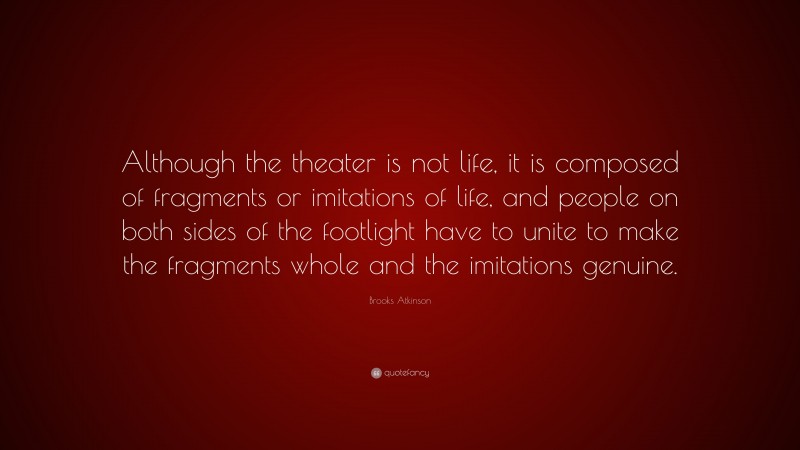 Brooks Atkinson Quote: “Although the theater is not life, it is composed of fragments or imitations of life, and people on both sides of the footlight have to unite to make the fragments whole and the imitations genuine.”