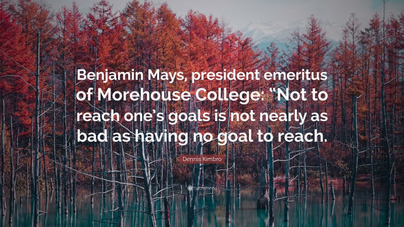 Dennis Kimbro Quote: “Benjamin Mays, president emeritus of Morehouse College: “Not to reach one’s goals is not nearly as bad as having no goal to reach.”