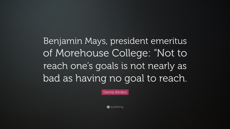 Dennis Kimbro Quote: “Benjamin Mays, president emeritus of Morehouse College: “Not to reach one’s goals is not nearly as bad as having no goal to reach.”