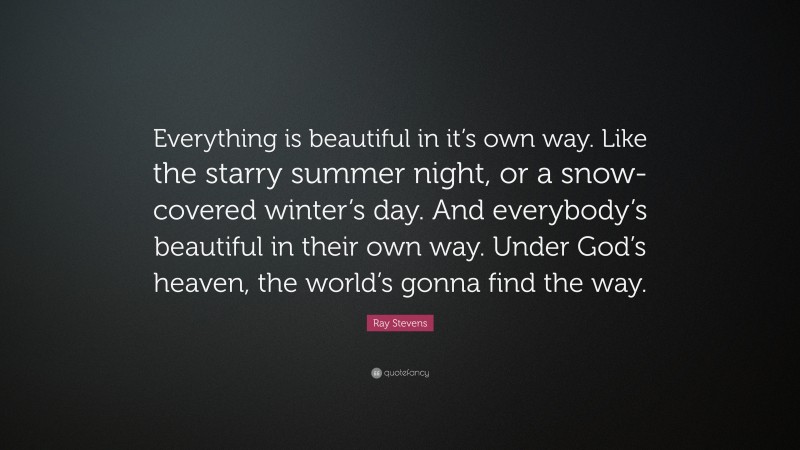 Ray Stevens Quote: “Everything is beautiful in it’s own way. Like the starry summer night, or a snow-covered winter’s day. And everybody’s beautiful in their own way. Under God’s heaven, the world’s gonna find the way.”